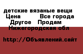 детские вязаные вещи › Цена ­ 500 - Все города Другое » Продам   . Нижегородская обл.